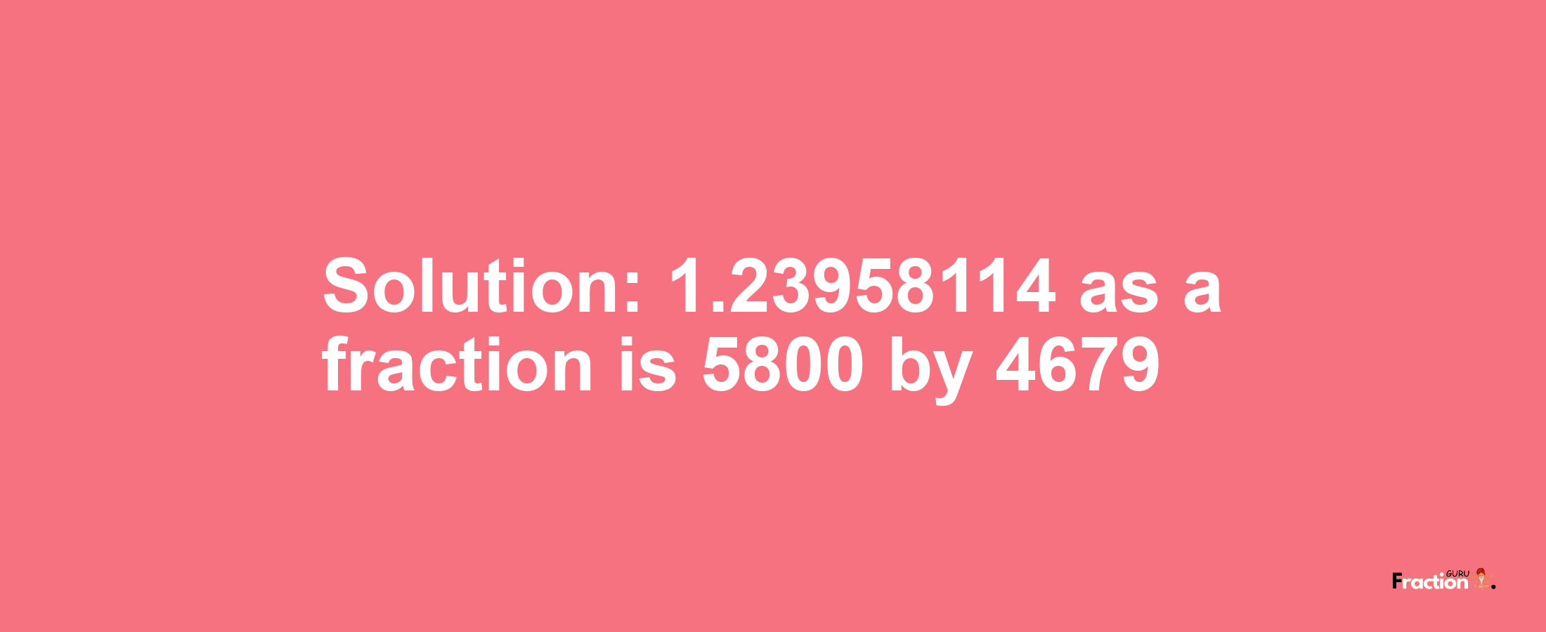 Solution:1.23958114 as a fraction is 5800/4679